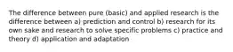 The difference between pure (basic) and applied research is the difference between a) prediction and control b) research for its own sake and research to solve specific problems c) practice and theory d) application and adaptation