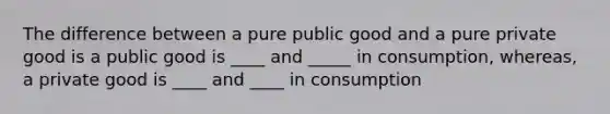 The difference between a pure public good and a pure private good is a public good is ____ and _____ in consumption, whereas, a private good is ____ and ____ in consumption