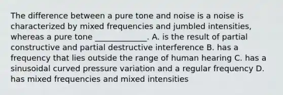 The difference between a pure tone and noise is a noise is characterized by mixed frequencies and jumbled intensities, whereas a pure tone _____________. A. is the result of partial constructive and partial destructive interference B. has a frequency that lies outside the range of human hearing C. has a sinusoidal curved pressure variation and a regular frequency D. has mixed frequencies and mixed intensities