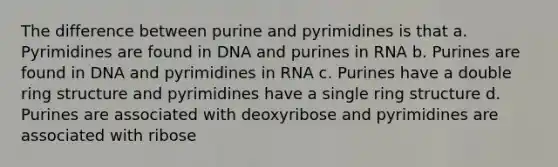 The difference between purine and pyrimidines is that a. Pyrimidines are found in DNA and purines in RNA b. Purines are found in DNA and pyrimidines in RNA c. Purines have a double ring structure and pyrimidines have a single ring structure d. Purines are associated with deoxyribose and pyrimidines are associated with ribose