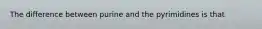 The difference between purine and the pyrimidines is that