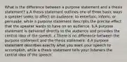 What is the difference between a purpose statement and a thesis statement? a.A thesis statement outlines one of three basic ways a speaker seeks to affect an audience: to entertain, inform, or persuade, while a purpose statement descripts the precise effect that the speaker wants to have on an audience. b.A purpose statement is delivered directly to the audience and provides the central idea of the speech. c.There is no difference between the purpose statement and the thesis statement. d.A purpose statement describes exactly what you want your speech to accomplish, while a thesis statement tells your listeners the central idea of the speech.