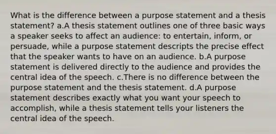 What is the difference between a purpose statement and a thesis statement? a.A thesis statement outlines one of three basic ways a speaker seeks to affect an audience: to entertain, inform, or persuade, while a purpose statement descripts the precise effect that the speaker wants to have on an audience. b.A purpose statement is delivered directly to the audience and provides the central idea of the speech. c.There is no difference between the purpose statement and the thesis statement. d.A purpose statement describes exactly what you want your speech to accomplish, while a thesis statement tells your listeners the central idea of the speech.