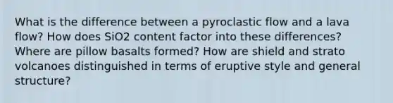 What is the difference between a pyroclastic flow and a lava flow? How does SiO2 content factor into these differences? Where are pillow basalts formed? How are shield and strato volcanoes distinguished in terms of eruptive style and general structure?