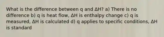 What is the difference between q and ΔH? a) There is no difference b) q is heat flow, ΔH is enthalpy change c) q is measured, ΔH is calculated d) q applies to specific conditions, ΔH is standard