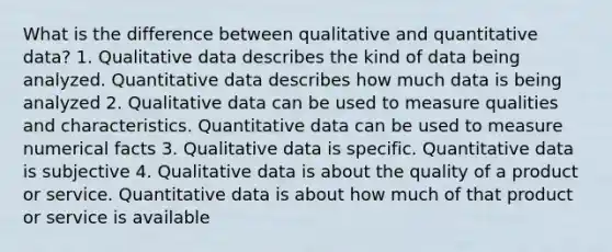 What is the difference between qualitative and quantitative data? 1. Qualitative data describes the kind of data being analyzed. Quantitative data describes how much data is being analyzed 2. Qualitative data can be used to measure qualities and characteristics. Quantitative data can be used to measure numerical facts 3. Qualitative data is specific. Quantitative data is subjective 4. Qualitative data is about the quality of a product or service. Quantitative data is about how much of that product or service is available