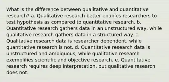 What is the difference between qualitative and quantitative research? a. Qualitative research better enables researchers to test hypothesis as compared to quantitative research. b. Quantitative research gathers data in an unstructured way, while qualitative research gathers data in a structured way. c. Qualitative research data is researcher dependent, while quantitative research is not. d. Quantitative research data is unstructured and ambiguous, while qualitative research exemplifies scientific and objective research. e. Quantitative research requires deep interpretation, but qualitative research does not.