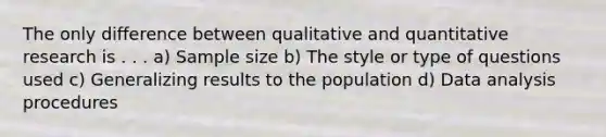 The only difference between qualitative and quantitative research is . . . a) Sample size b) The style or type of questions used c) Generalizing results to the population d) Data analysis procedures