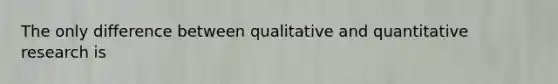 The only difference between qualitative and quantitative research is