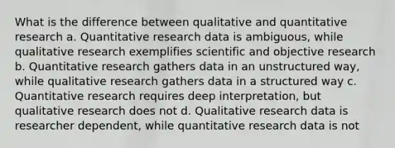 What is the difference between qualitative and quantitative research a. Quantitative research data is ambiguous, while qualitative research exemplifies scientific and objective research b. Quantitative research gathers data in an unstructured way, while qualitative research gathers data in a structured way c. Quantitative research requires deep interpretation, but qualitative research does not d. Qualitative research data is researcher dependent, while quantitative research data is not