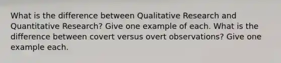 What is the difference between Qualitative Research and Quantitative Research? Give one example of each. What is the difference between covert versus overt observations? Give one example each.