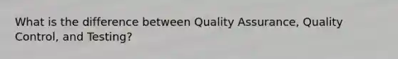 What is the difference between Quality Assurance, Quality Control, and Testing?