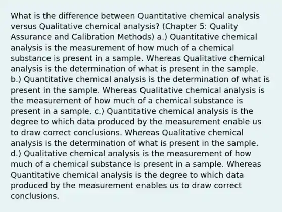 What is the difference between Quantitative chemical analysis versus Qualitative chemical analysis? (Chapter 5: Quality Assurance and Calibration Methods) a.) Quantitative chemical analysis is the measurement of how much of a chemical substance is present in a sample. Whereas Qualitative chemical analysis is the determination of what is present in the sample. b.) Quantitative chemical analysis is the determination of what is present in the sample. Whereas Qualitative chemical analysis is the measurement of how much of a chemical substance is present in a sample. c.) Quantitative chemical analysis is the degree to which data produced by the measurement enable us to draw correct conclusions. Whereas Qualitative chemical analysis is the determination of what is present in the sample. d.) Qualitative chemical analysis is the measurement of how much of a chemical substance is present in a sample. Whereas Quantitative chemical analysis is the degree to which data produced by the measurement enables us to draw correct conclusions.