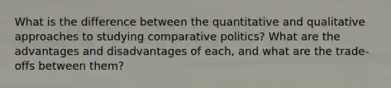 What is the difference between the quantitative and qualitative approaches to studying comparative politics? What are the advantages and disadvantages of each, and what are the trade-offs between them?