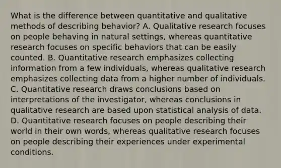 What is the difference between quantitative and qualitative methods of describing behavior? A. Qualitative research focuses on people behaving in natural settings, whereas quantitative research focuses on specific behaviors that can be easily counted. B. Quantitative research emphasizes collecting information from a few individuals, whereas qualitative research emphasizes collecting data from a higher number of individuals. C. Quantitative research draws conclusions based on interpretations of the investigator, whereas conclusions in qualitative research are based upon statistical analysis of data. D. Quantitative research focuses on people describing their world in their own words, whereas qualitative research focuses on people describing their experiences under experimental conditions.