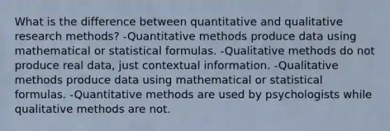 What is the difference between quantitative and qualitative research methods? -Quantitative methods produce data using mathematical or statistical formulas. -Qualitative methods do not produce real data, just contextual information. -Qualitative methods produce data using mathematical or statistical formulas. -Quantitative methods are used by psychologists while qualitative methods are not.