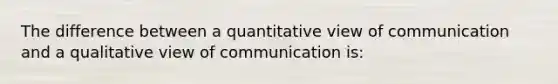 The difference between a quantitative view of communication and a qualitative view of communication is: