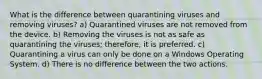 What is the difference between quarantining viruses and removing viruses? a) Quarantined viruses are not removed from the device. b) Removing the viruses is not as safe as quarantining the viruses; therefore, it is preferred. c) Quarantining a virus can only be done on a Windows Operating System. d) There is no difference between the two actions.