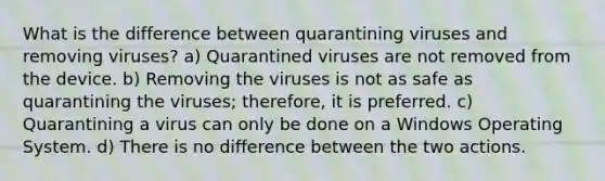 What is the difference between quarantining viruses and removing viruses? a) Quarantined viruses are not removed from the device. b) Removing the viruses is not as safe as quarantining the viruses; therefore, it is preferred. c) Quarantining a virus can only be done on a Windows Operating System. d) There is no difference between the two actions.