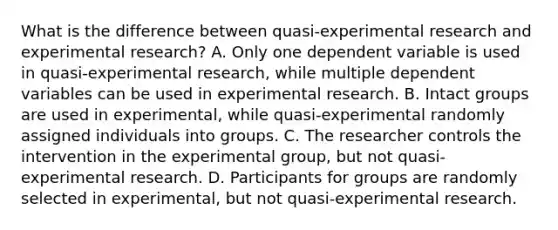 What is the difference between quasi-experimental research and experimental research? A. Only one dependent variable is used in quasi-experimental research, while multiple dependent variables can be used in experimental research. B. Intact groups are used in experimental, while quasi-experimental randomly assigned individuals into groups. C. The researcher controls the intervention in the experimental group, but not quasi-experimental research. D. Participants for groups are randomly selected in experimental, but not quasi-experimental research.