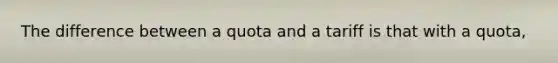 The difference between a quota and a tariff is that with a quota,