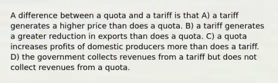 A difference between a quota and a tariff is that A) a tariff generates a higher price than does a quota. B) a tariff generates a greater reduction in exports than does a quota. C) a quota increases profits of domestic producers more than does a tariff. D) the government collects revenues from a tariff but does not collect revenues from a quota.