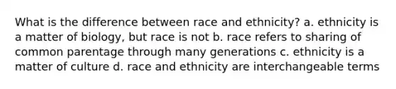 What is the difference between race and ethnicity? a. ethnicity is a matter of biology, but race is not b. race refers to sharing of common parentage through many generations c. ethnicity is a matter of culture d. race and ethnicity are interchangeable terms