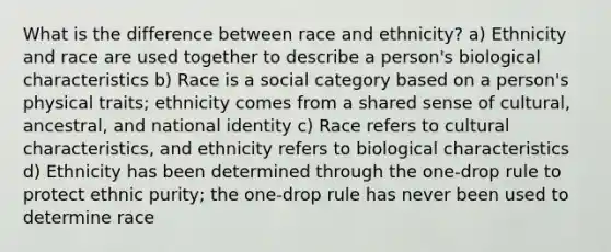 What is the difference between race and ethnicity? a) Ethnicity and race are used together to describe a person's biological characteristics b) Race is a social category based on a person's physical traits; ethnicity comes from a shared sense of cultural, ancestral, and national identity c) Race refers to cultural characteristics, and ethnicity refers to biological characteristics d) Ethnicity has been determined through the one-drop rule to protect ethnic purity; the one-drop rule has never been used to determine race