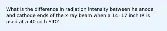 What is the difference in radiation intensity between he anode and cathode ends of the x-ray beam when a 14- 17 inch IR is used at a 40 inch SID?