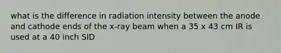 what is the difference in radiation intensity between the anode and cathode ends of the x-ray beam when a 35 x 43 cm IR is used at a 40 inch SID