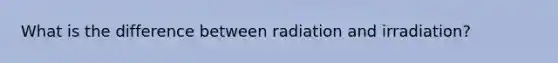 What is the difference between radiation and irradiation?