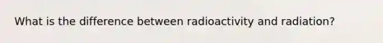 What is the difference between radioactivity and radiation?