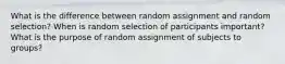 What is the difference between random assignment and random selection? When is random selection of participants important? What is the purpose of random assignment of subjects to groups?