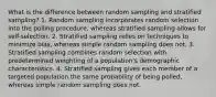 What is the difference between random sampling and stratified sampling? 1. Random sampling incorporates random selection into the polling procedure, whereas stratified sampling allows for self-selection. 2. Stratified sampling relies on techniques to minimize bias, whereas simple random sampling does not. 3. Stratified sampling combines random selection with predetermined weighting of a population's demographic characteristics. 4. Stratified sampling gives each member of a targeted population the same probability of being polled, whereas simple random sampling does not.