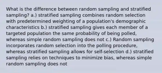 What is the difference between random sampling and stratified sampling? a.) stratified sampling combines random selection with predetermined weighting of a population's demographic characteristics b.) stratified sampling gives each member of a targeted population the same probability of being polled, whereas simple random sampling does not c.) Random sampling incorporates random selection into the polling procedure, whereas stratified sampling allows for self-selection d.) stratified sampling relies on techniques to minimize bias, whereas simple random sampling does not