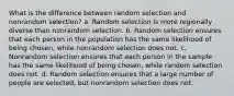 What is the difference between random selection and nonrandom selection? a. Random selection is more regionally diverse than nonrandom selection. b. Random selection ensures that each person in the population has the same likelihood of being chosen, while nonrandom selection does not. c. Nonrandom selection ensures that each person in the sample has the same likelihood of being chosen, while random selection does not. d. Random selection ensures that a large number of people are selected, but nonrandom selection does not.