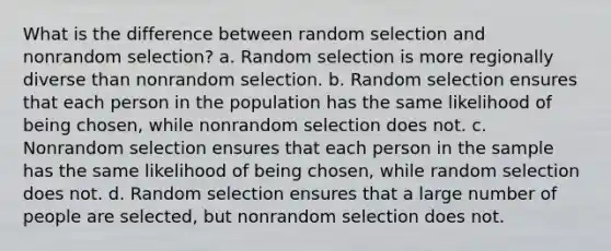 What is the difference between random selection and nonrandom selection? a. Random selection is more regionally diverse than nonrandom selection. b. Random selection ensures that each person in the population has the same likelihood of being chosen, while nonrandom selection does not. c. Nonrandom selection ensures that each person in the sample has the same likelihood of being chosen, while random selection does not. d. Random selection ensures that a large number of people are selected, but nonrandom selection does not.