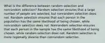 What is the difference between random selection and nonrandom selection? Random selection ensures that a large number of people are selected, but nonrandom selection does not. Random selection ensures that each person in the population has the same likelihood of being chosen, while nonrandom selection does not. Nonrandom selection ensures that each person in the sample has the same likelihood of being chosen, while random selection does not. Random selection is more regionally diverse than nonrandom selection.