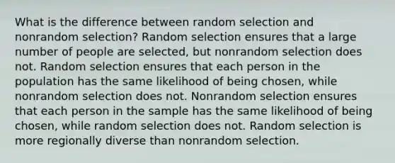 What is the difference between random selection and nonrandom selection? Random selection ensures that a large number of people are selected, but nonrandom selection does not. Random selection ensures that each person in the population has the same likelihood of being chosen, while nonrandom selection does not. Nonrandom selection ensures that each person in the sample has the same likelihood of being chosen, while random selection does not. Random selection is more regionally diverse than nonrandom selection.