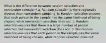 What is the difference between random selection and nonrandom selection? a. Random selection is more regionally diverse than nonrandom sampling. b. Random selection ensures that each person in the sample has the same likelihood of being chosen, while nonrandom selection does not. c. Random selection ensures that there is a large number of people selected, but nonrandom selection does not. d. Nonrandom selection ensures that each person in the sample has the same likelihood of being chosen, while random selection does not.