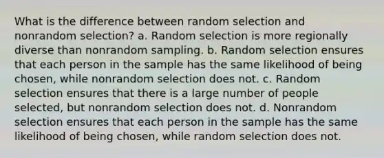 What is the difference between random selection and nonrandom selection? a. Random selection is more regionally diverse than nonrandom sampling. b. Random selection ensures that each person in the sample has the same likelihood of being chosen, while nonrandom selection does not. c. Random selection ensures that there is a large number of people selected, but nonrandom selection does not. d. Nonrandom selection ensures that each person in the sample has the same likelihood of being chosen, while random selection does not.