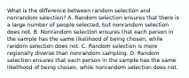 What is the difference between random selection and nonrandom selection? A. Random selection ensures that there is a large number of people selected, but nonrandom selection does not. B. Nonrandom selection ensures that each person in the sample has the same likelihood of being chosen, while random selection does not. C. Random selection is more regionally diverse than nonrandom sampling. D. Random selection ensures that each person in the sample has the same likelihood of being chosen, while nonrandom selection does not.