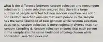 what is the difference between random selection and nonrandom selection a random selection ensures that there is a large number of people selected but non random sleection oes not b. non random selection ensures that each person in the sample has the same likelihood of bein gchosen while random selection does not c. random selection is more regionally diverse than non random sampling d. random seleciton ensures that each person in the sample ahs the same likelihood of being chosen while nonrandom selection does not