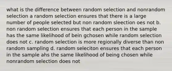 what is the difference between random selection and nonrandom selection a random selection ensures that there is a large number of people selected but non random sleection oes not b. non random selection ensures that each person in the sample has the same likelihood of bein gchosen while random selection does not c. random selection is more regionally diverse than non random sampling d. random seleciton ensures that each person in the sample ahs the same likelihood of being chosen while nonrandom selection does not