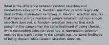 What is the difference between random selection and nonrandom selection? a. Random selection is more regionally diverse than nonrandom sampling. b. Random selection ensures that there is a large number of people selected, but nonrandom selection does not. c. Random selection ensures that each person in the sample has the same likelihood of being chosen, while nonrandom selection does not. d. Nonrandom selection ensures that each person in the sample has the same likelihood of being chosen, while random selection does not.