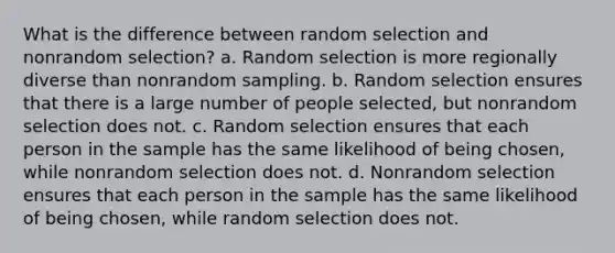 What is the difference between random selection and nonrandom selection? a. Random selection is more regionally diverse than nonrandom sampling. b. Random selection ensures that there is a large number of people selected, but nonrandom selection does not. c. Random selection ensures that each person in the sample has the same likelihood of being chosen, while nonrandom selection does not. d. Nonrandom selection ensures that each person in the sample has the same likelihood of being chosen, while random selection does not.