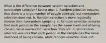 What is the difference between random selection and nonrandom selection? Select one: a. Random selection ensures that there is a large number of people selected, but nonrandom selection does not. b. Random selection is more regionally diverse than nonrandom sampling. c. Random selection ensures that each person in the sample has the same likelihood of being chosen, while nonrandom selection does not. d. Nonrandom selection ensures that each person in the sample has the same likelihood of being chosen, while random selection does not.