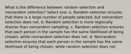 What is the difference between random selection and nonrandom selection? Select one: a. Random selection ensures that there is a large number of people selected, but nonrandom selection does not. b. Random selection is more regionally diverse than nonrandom sampling. c. Random selection ensures that each person in the sample has the same likelihood of being chosen, while nonrandom selection does not. d. Nonrandom selection ensures that each person in the sample has the same likelihood of being chosen, while random selection does not.