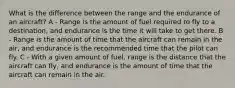 What is the difference between the range and the endurance of an aircraft? A - Range is the amount of fuel required to fly to a destination, and endurance is the time it will take to get there. B - Range is the amount of time that the aircraft can remain in the air, and endurance is the recommended time that the pilot can fly. C - With a given amount of fuel, range is the distance that the aircraft can fly, and endurance is the amount of time that the aircraft can remain in the air.