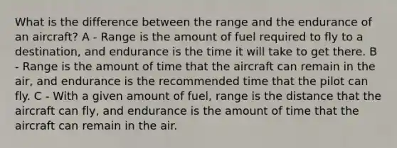 What is the difference between the range and the endurance of an aircraft? A - Range is the amount of fuel required to fly to a destination, and endurance is the time it will take to get there. B - Range is the amount of time that the aircraft can remain in the air, and endurance is the recommended time that the pilot can fly. C - With a given amount of fuel, range is the distance that the aircraft can fly, and endurance is the amount of time that the aircraft can remain in the air.